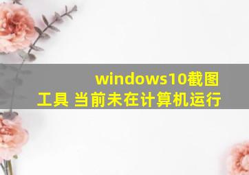 windows10截图工具 当前未在计算机运行